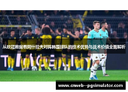 从欧冠数据看阿什拉夫对阵韩国球队的技术优势与战术价值全面解析
