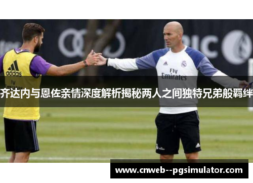 齐达内与恩佐亲情深度解析揭秘两人之间独特兄弟般羁绊