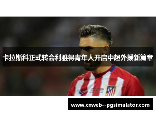 卡拉斯科正式转会利雅得青年人开启中超外援新篇章