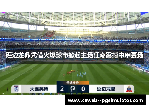 延边龙鼎凭借火爆球市掀起主场狂潮震撼中甲赛场