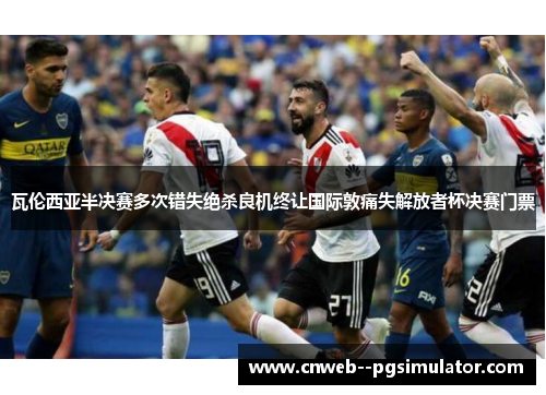 瓦伦西亚半决赛多次错失绝杀良机终让国际敦痛失解放者杯决赛门票