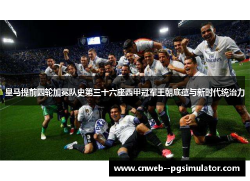 皇马提前四轮加冕队史第三十六座西甲冠军王朝底蕴与新时代统治力